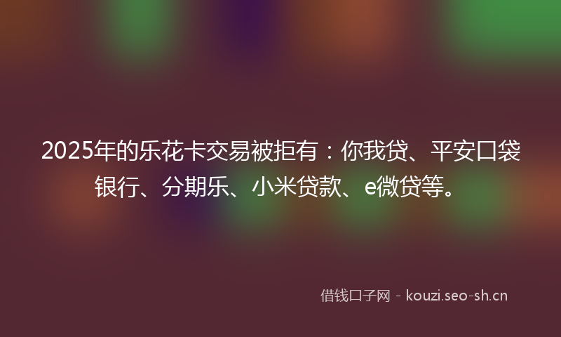 2025年的乐花卡交易被拒有：你我贷、平安口袋银行、分期乐、小米贷款、e微贷等。