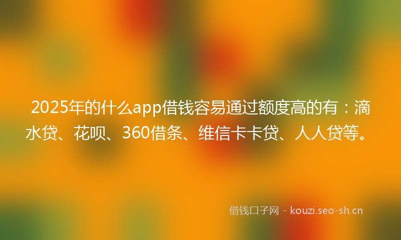 2025年的什么app借钱容易通过额度高的有：滴水贷、花呗、360借条、维信卡卡贷、人人贷等。