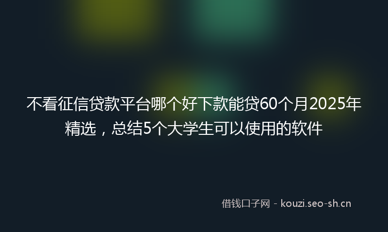 不看征信贷款平台哪个好下款能贷60个月2025年精选，总结5个大学生可以使用的软件