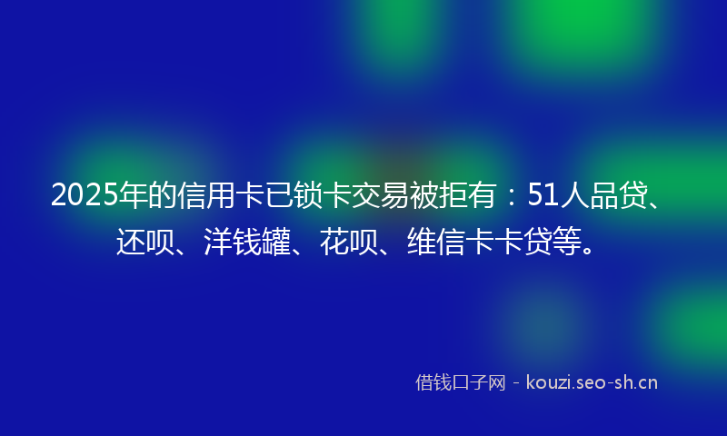 2025年的信用卡已锁卡交易被拒有：51人品贷、还呗、洋钱罐、花呗、维信卡卡贷等。