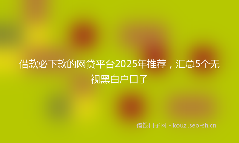 借款必下款的网贷平台2025年推荐，汇总5个无视黑白户口子
