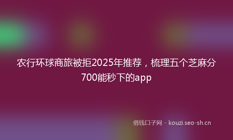 农行环球商旅被拒2025年推荐，梳理五个芝麻分700能秒下的app