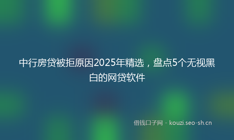 中行房贷被拒原因2025年精选,盘点5个无视黑白的网贷软件