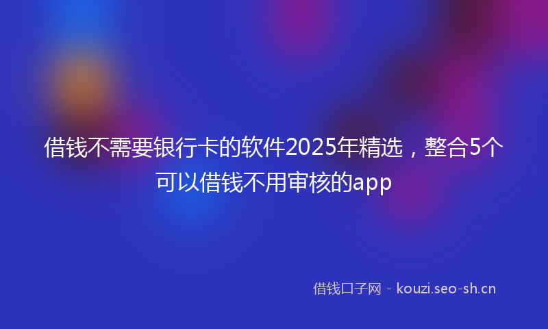 借钱不需要银行卡的软件2025年精选，整合5个可以借钱不用审核的app