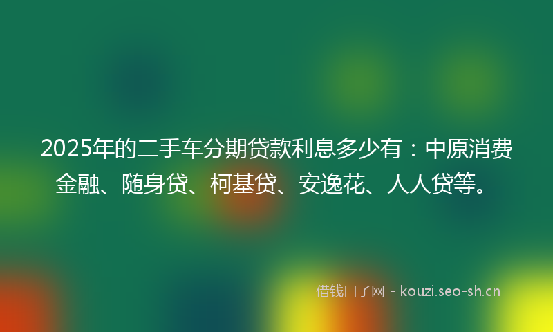 2025年的二手车分期贷款利息多少有：中原消费金融、随身贷、柯基贷、安逸花、人人贷等。