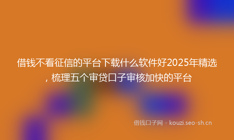 借钱不看征信的平台下载什么软件好2025年精选，梳理五个审贷口子审核加快的平台