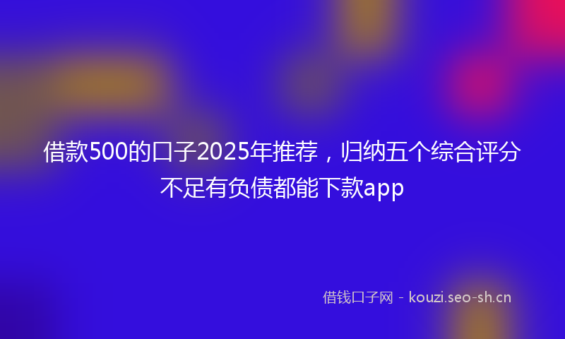 借款500的口子2025年推荐，归纳五个综合评分不足有负债都能下款app
