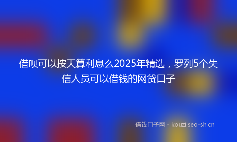 借呗可以按天算利息么2025年精选，罗列5个失信人员可以借钱的网贷口子