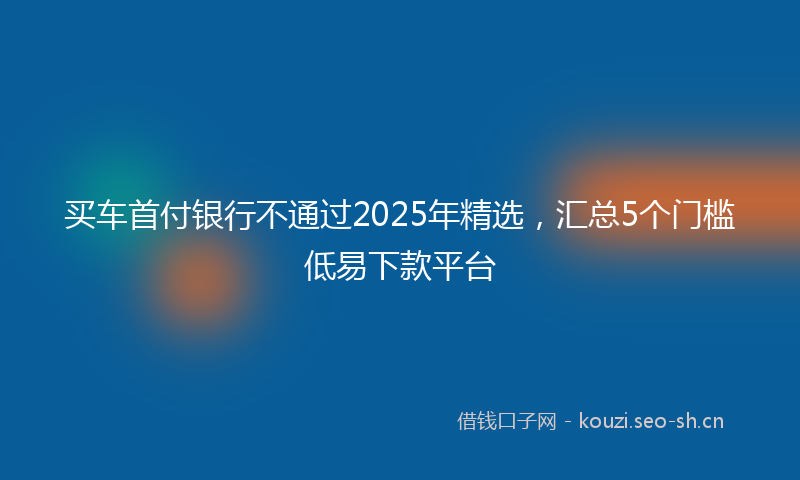买车首付银行不通过2025年精选，汇总5个门槛低易下款平台