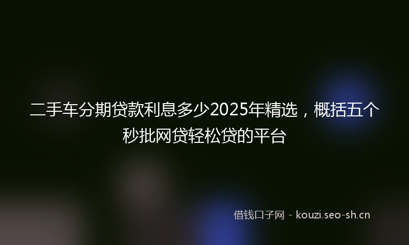 二手车分期贷款利息多少2025年精选,概括五个秒批网贷轻松贷的平台