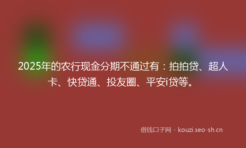 2025年的农行现金分期不通过有：拍拍贷、超人卡、快贷通、投友圈、平安i贷等。