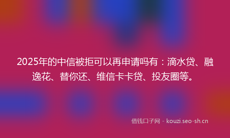 2025年的中信被拒可以再申请吗有：滴水贷、融逸花、替你还、维信卡卡贷、投友圈等。