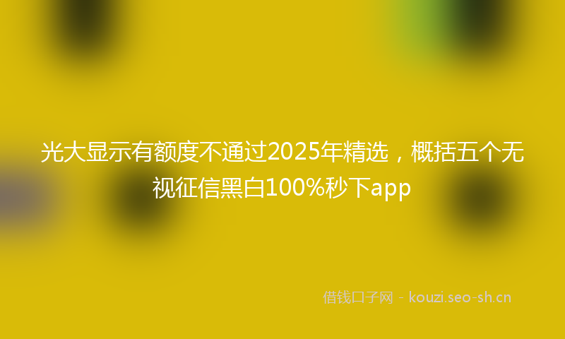 光大显示有额度不通过2025年精选，概括五个无视征信黑白100%秒下app
