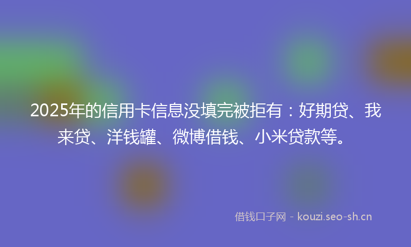 2025年的信用卡信息没填完被拒有：好期贷、我来贷、洋钱罐、微博借钱、小米贷款等。