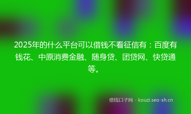 2025年的什么平台可以借钱不看征信有：百度有钱花、中原消费金融、随身贷、团贷网、快贷通等。