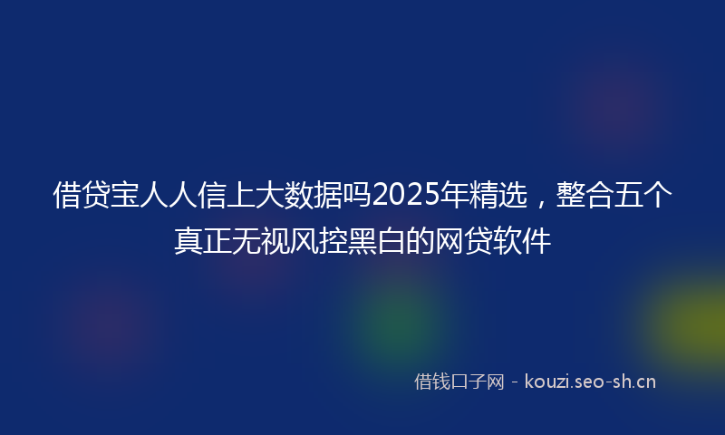 借贷宝人人信上大数据吗2025年精选，整合五个真正无视风控黑白的网贷软件