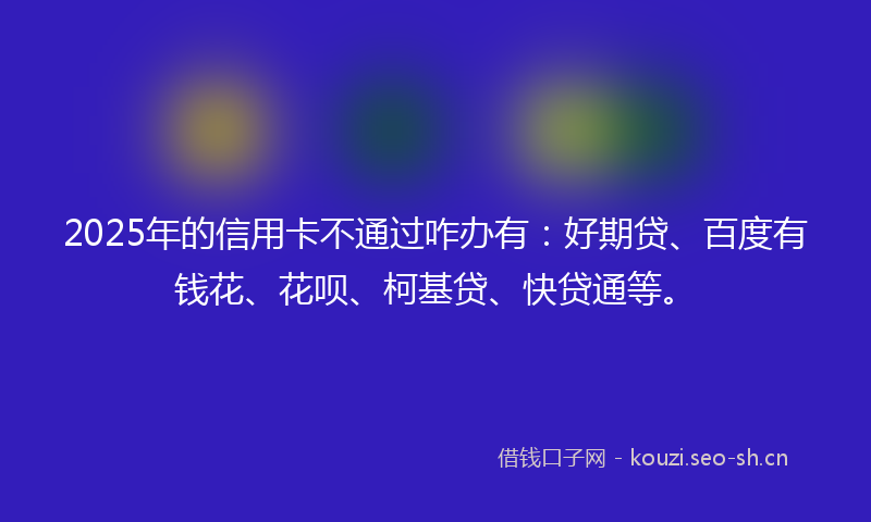 2025年的信用卡不通过咋办有：好期贷、百度有钱花、花呗、柯基贷、快贷通等。