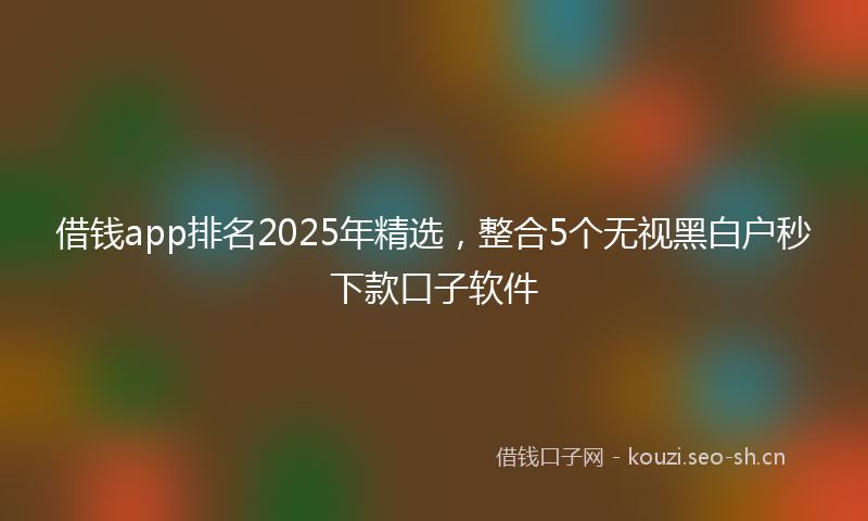 借钱app排名2025年精选，整合5个无视黑白户秒下款口子软件