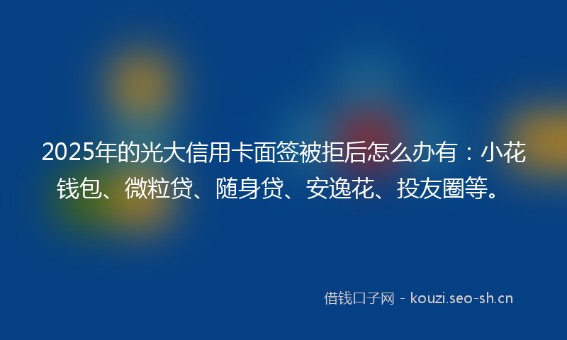 2025年的光大信用卡面签被拒后怎么办有:小花钱包、微粒贷、随身贷、安逸花、投友圈等。