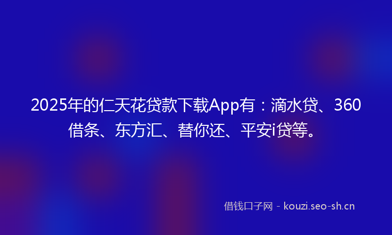 2025年的仁天花贷款下载App有:滴水贷、360借条、东方汇、替你还、平安i贷等。