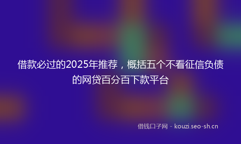 借款必过的2025年推荐，概括五个不看征信负债的网贷百分百下款平台