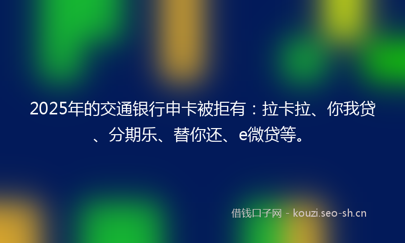 2025年的交通银行申卡被拒有：拉卡拉、你我贷、分期乐、替你还、e微贷等。