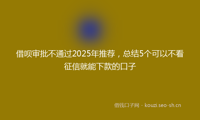 借呗审批不通过2025年推荐，总结5个可以不看征信就能下款的口子