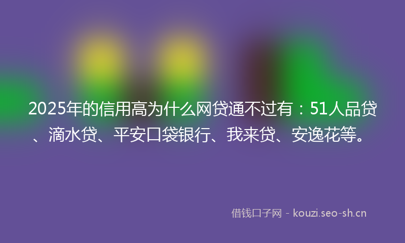 2025年的信用高为什么网贷通不过有：51人品贷、滴水贷、平安口袋银行、我来贷、安逸花等。