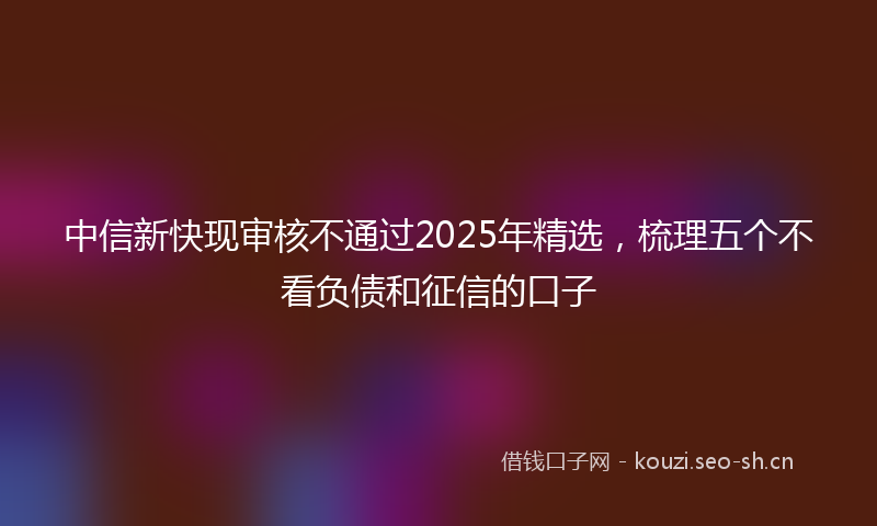 中信新快现审核不通过2025年精选，梳理五个不看负债和征信的口子