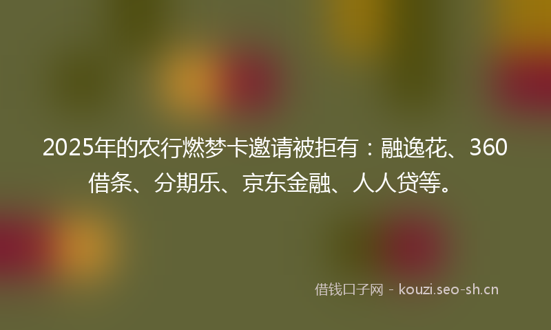 2025年的农行燃梦卡邀请被拒有:融逸花、360借条、分期乐、京东金融、人人贷等。