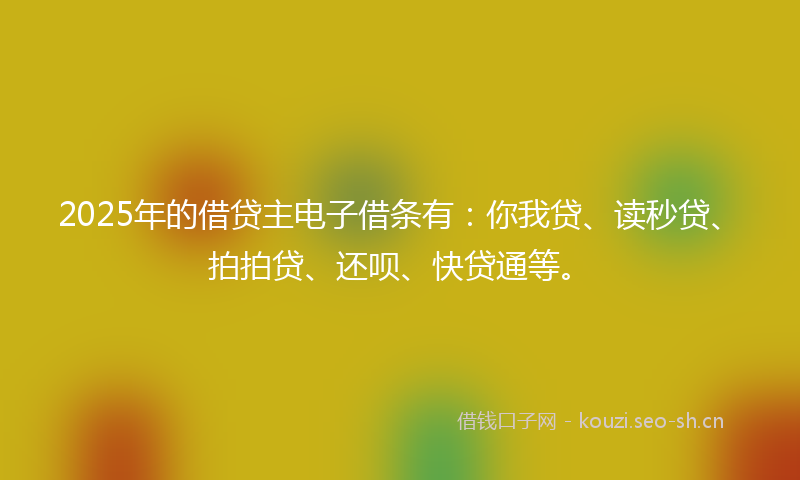 2025年的借贷主电子借条有:你我贷、读秒贷、拍拍贷、还呗、快贷通等。