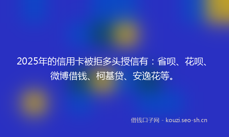 2025年的信用卡被拒多头授信有：省呗、花呗、微博借钱、柯基贷、安逸花等。