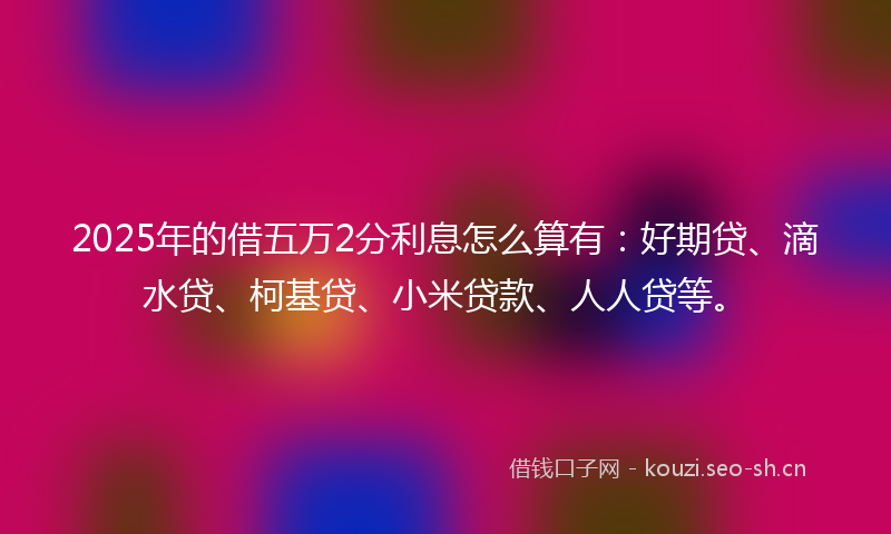2025年的借五万2分利息怎么算有：好期贷、滴水贷、柯基贷、小米贷款、人人贷等。