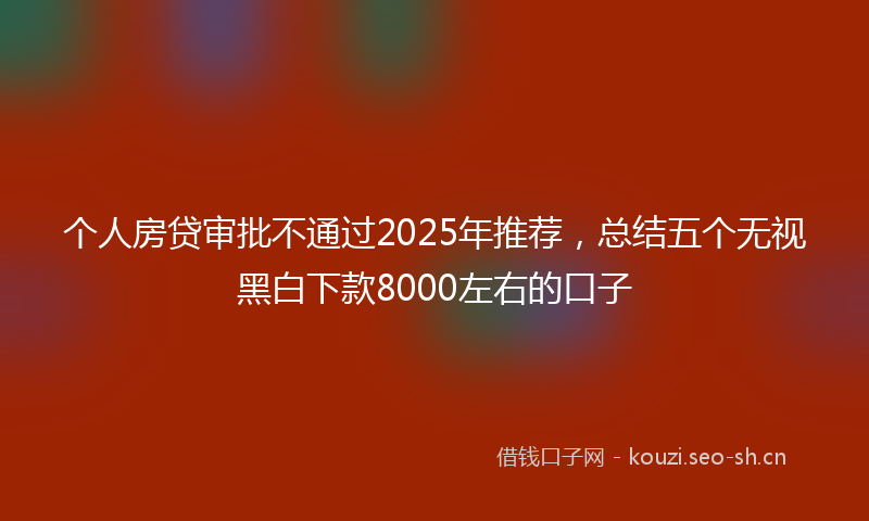 个人房贷审批不通过2025年推荐，总结五个无视黑白下款8000左右的口子