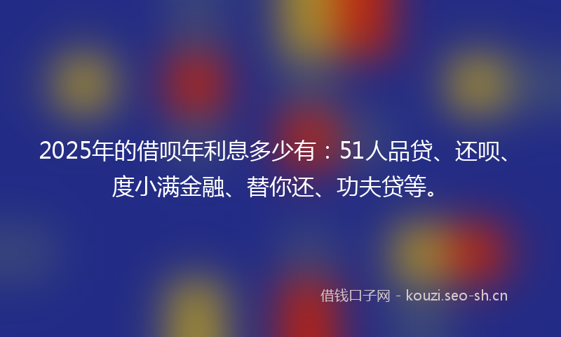 2025年的借呗年利息多少有:51人品贷、还呗、度小满金融、替你还、功夫贷等。
