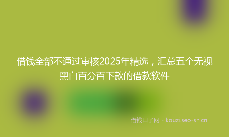 借钱全部不通过审核2025年精选,汇总五个无视黑白百分百下款的借款软件