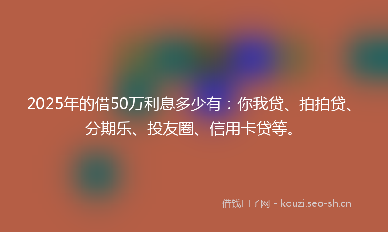 2025年的借50万利息多少有：你我贷、拍拍贷、分期乐、投友圈、信用卡贷等。