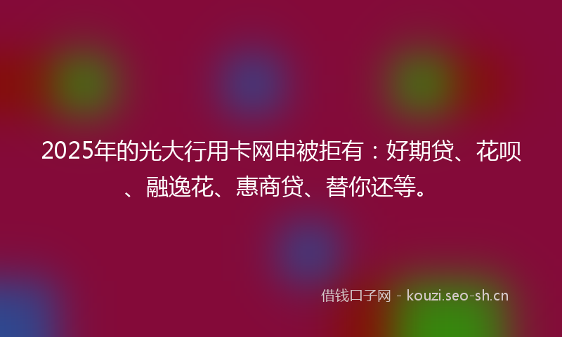 2025年的光大行用卡网申被拒有:好期贷、花呗、融逸花、惠商贷、替你还等。