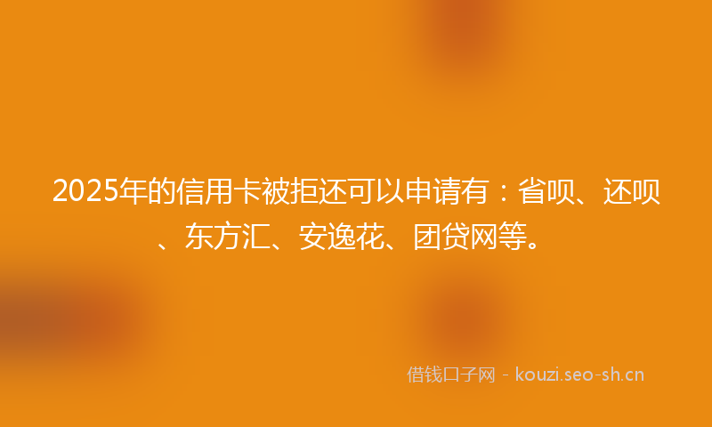 2025年的信用卡被拒还可以申请有：省呗、还呗、东方汇、安逸花、团贷网等。