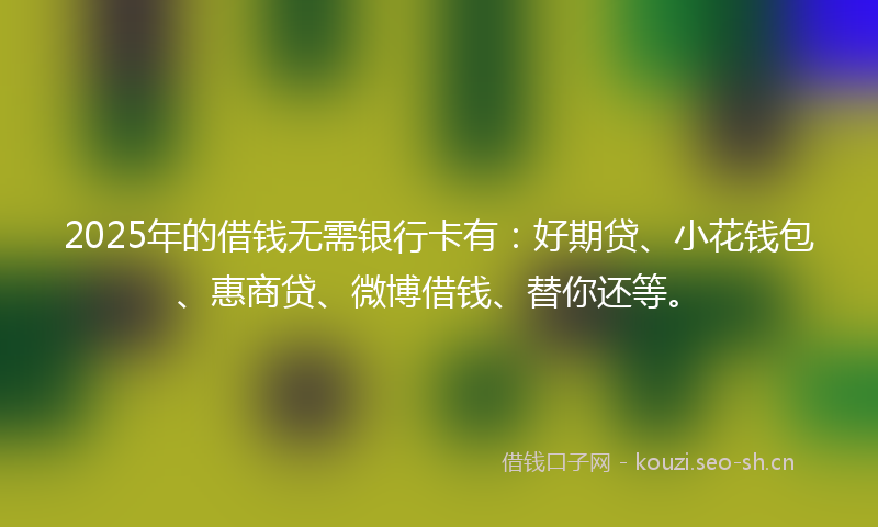 2025年的借钱无需银行卡有：好期贷、小花钱包、惠商贷、微博借钱、替你还等。
