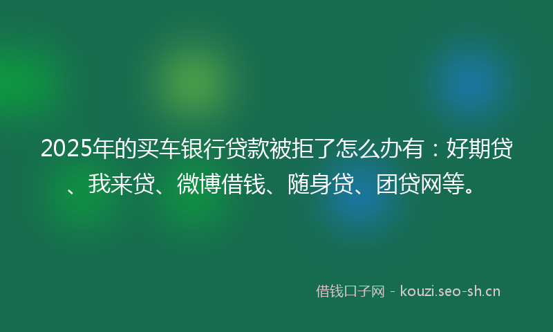 2025年的买车银行贷款被拒了怎么办有：好期贷、我来贷、微博借钱、随身贷、团贷网等。