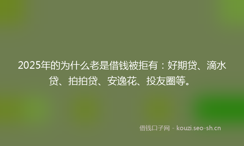 2025年的为什么老是借钱被拒有：好期贷、滴水贷、拍拍贷、安逸花、投友圈等。