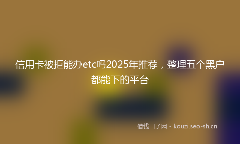 信用卡被拒能办etc吗2025年推荐，整理五个黑户都能下的平台