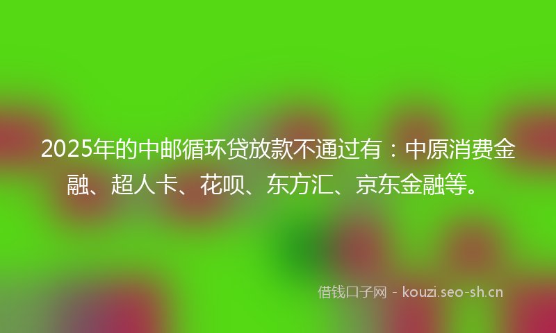 2025年的中邮循环贷放款不通过有：中原消费金融、超人卡、花呗、东方汇、京东金融等。