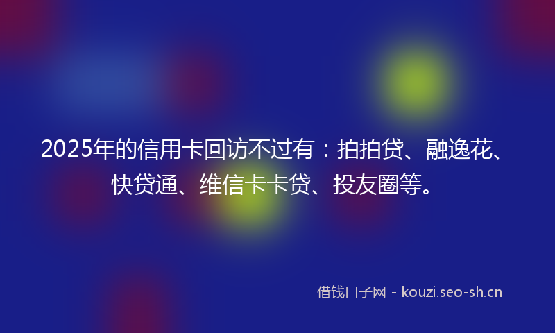 2025年的信用卡回访不过有：拍拍贷、融逸花、快贷通、维信卡卡贷、投友圈等。