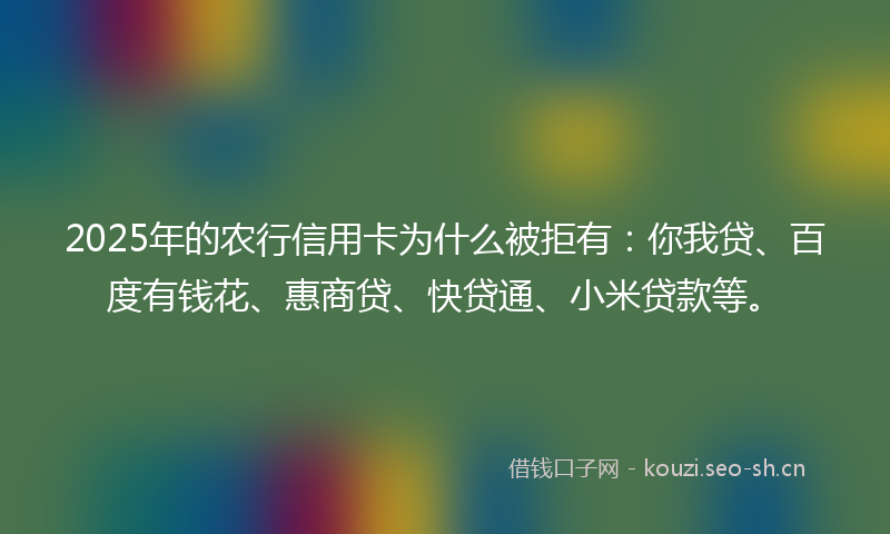 2025年的农行信用卡为什么被拒有：你我贷、百度有钱花、惠商贷、快贷通、小米贷款等。