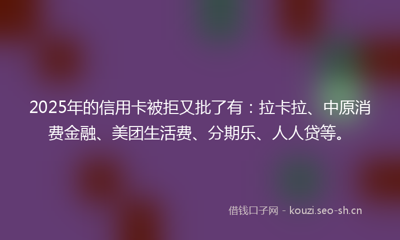 2025年的信用卡被拒又批了有：拉卡拉、中原消费金融、美团生活费、分期乐、人人贷等。