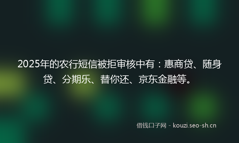 2025年的农行短信被拒审核中有：惠商贷、随身贷、分期乐、替你还、京东金融等。