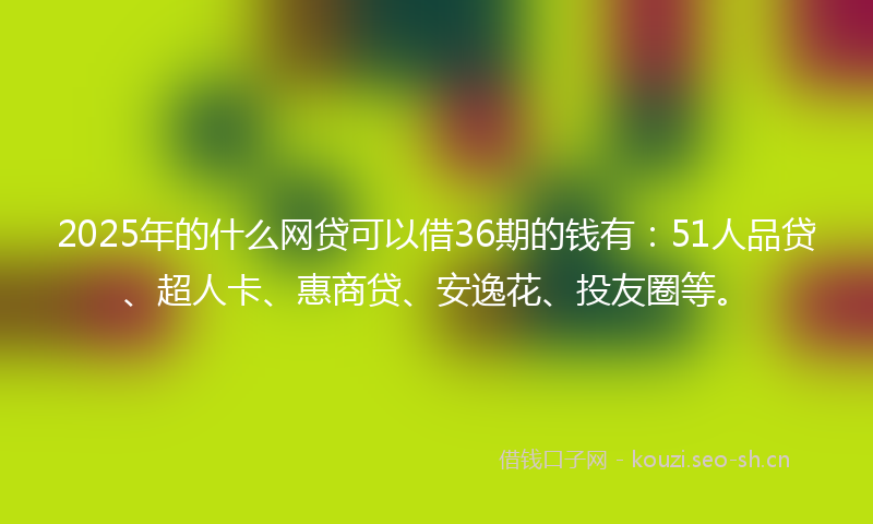 2025年的什么网贷可以借36期的钱有：51人品贷、超人卡、惠商贷、安逸花、投友圈等。