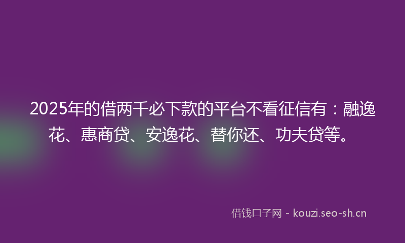2025年的借两千必下款的平台不看征信有：融逸花、惠商贷、安逸花、替你还、功夫贷等。